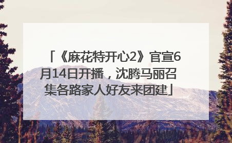 《麻花特开心2》官宣6月14日开播，沈腾马丽召集各路家人好友来团建