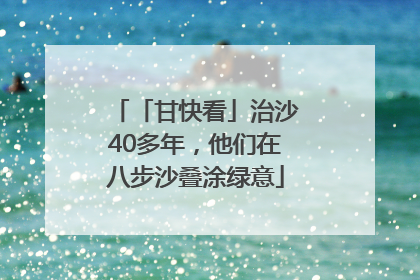 「甘快看」治沙40多年，他们在八步沙叠涂绿意