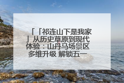 「祁连山下是我家」从历史草原到现代体验：山丹马场景区多维升级 解锁五一文旅新玩法