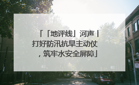 「地评线」河声丨打好防汛抗旱主动仗，筑牢水安全屏障