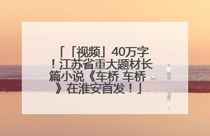 「视频」40万字！江苏省重大题材长篇小说《车桥 车桥》在淮安首发！