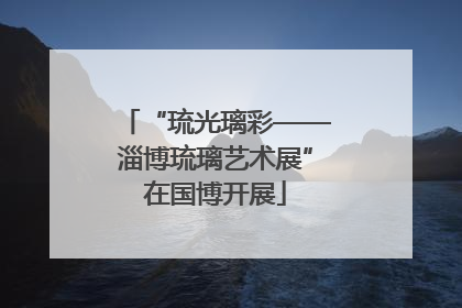 “琉光璃彩——淄博琉璃艺术展”在国博开展