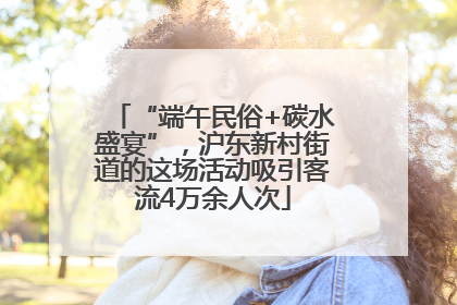 “端午民俗+碳水盛宴”，沪东新村街道的这场活动吸引客流4万余人次