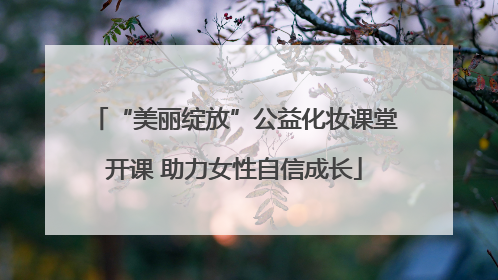 “美丽绽放”公益化妆课堂开课 助力女性自信成长