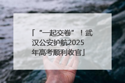 “一起交卷”！武汉公安护航2025年高考顺利收官