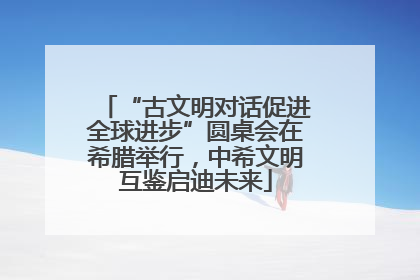 “古文明对话促进全球进步”圆桌会在希腊举行，中希文明互鉴启迪未来
