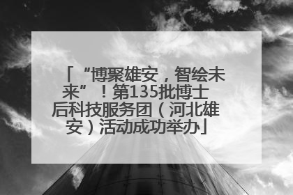 “博聚雄安，智绘未来”！第135批博士后科技服务团（河北雄安）活动成功举办