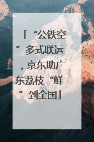“公铁空”多式联运，京东助广东荔枝“鲜”到全国