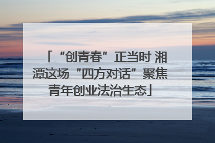 “创青春”正当时 湘潭这场“四方对话”聚焦青年创业法治生态