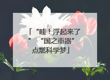 “哇！浮起来了” “国之重器”点燃科学梦
