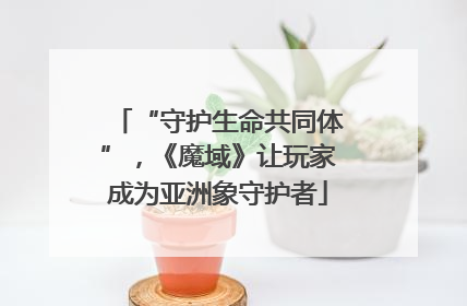 “守护生命共同体”，《魔域》让玩家成为亚洲象守护者