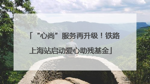 “心尚”服务再升级！铁路上海站启动爱心助残基金