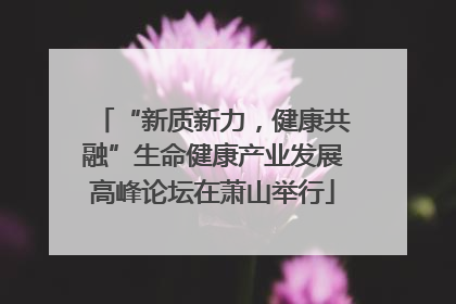 “新质新力，健康共融”生命健康产业发展高峰论坛在萧山举行