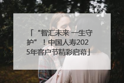 “智汇未来 一生守护”！中国人寿2025年客户节精彩启幕