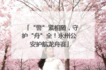 “警”紧相随，守护“舟”全！永州公安护航龙舟赛