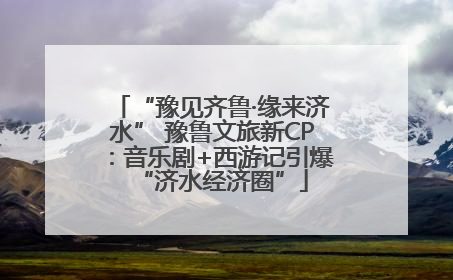 “豫见齐鲁·缘来济水” 豫鲁文旅新CP：音乐剧+西游记引爆“济水经济圈”
