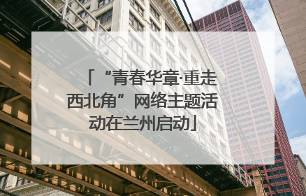 “青春华章·重走西北角”网络主题活动在兰州启动