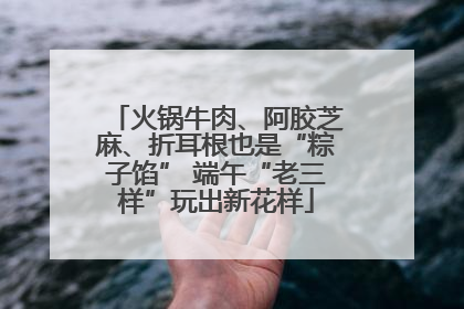 火锅牛肉、阿胶芝麻、折耳根也是“粽子馅” 端午“老三样”玩出新花样