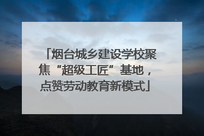 烟台城乡建设学校聚焦“超级工匠”基地，点赞劳动教育新模式