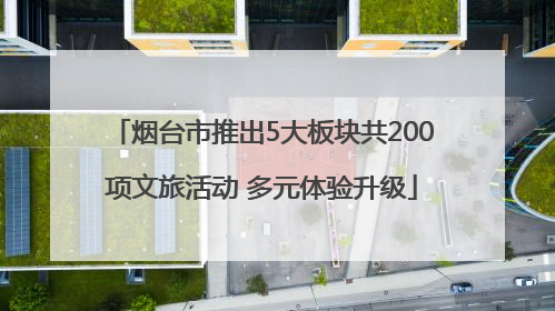 烟台市推出5大板块共200项文旅活动 多元体验升级