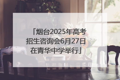 烟台2025年高考招生咨询会6月27日在青华中学举行