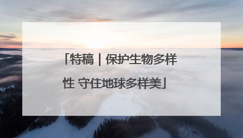 特稿｜保护生物多样性 守住地球多样美
