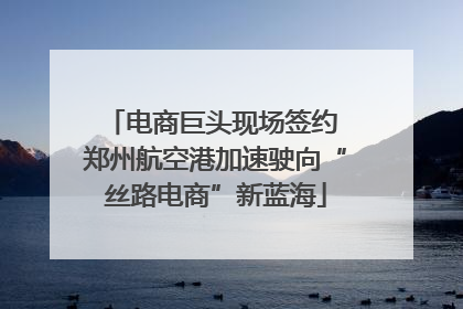 电商巨头现场签约 郑州航空港加速驶向“丝路电商”新蓝海