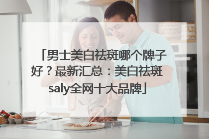男士美白祛斑哪个牌子好？最新汇总：美白祛斑saly全网十大品牌