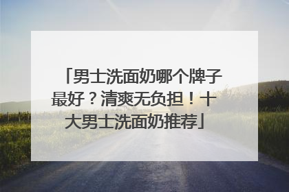 男士洗面奶哪个牌子最好？清爽无负担！十大男士洗面奶推荐
