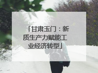 甘肃玉门：新质生产力赋能工业经济转型