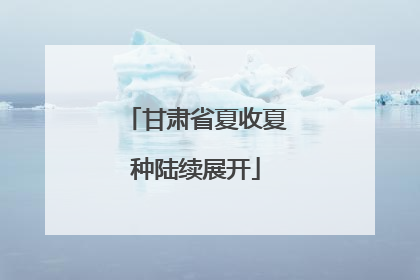 甘肃省夏收夏种陆续展开