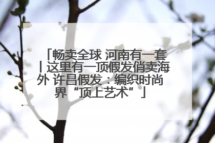 畅卖全球 河南有一套丨这里有一顶假发俏卖海外 许昌假发：编织时尚界“顶上艺术”