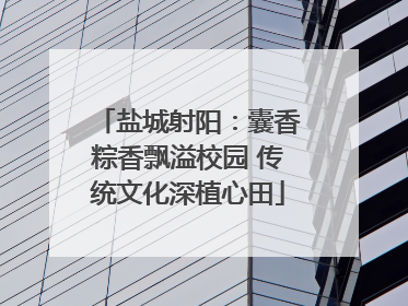 盐城射阳：囊香粽香飘溢校园 传统文化深植心田
