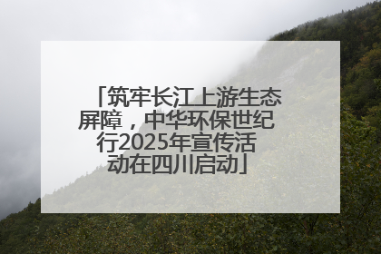 筑牢长江上游生态屏障，中华环保世纪行2025年宣传活动在四川启动