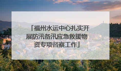 福州水运中心扎实开展防汛备汛应急救援物资专项督察工作