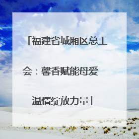 福建省城厢区总工会：馨香赋能母爱 温情绽放力量