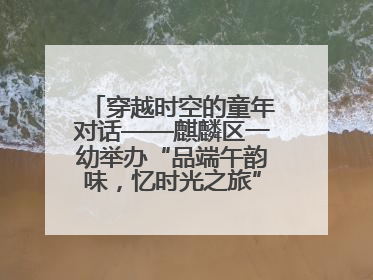穿越时空的童年对话——麒麟区一幼举办“品端午韵味，忆时光之旅”庆六一系列活动