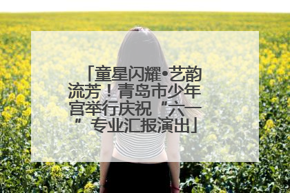 童星闪耀•艺韵流芳！青岛市少年宫举行庆祝“六一”专业汇报演出