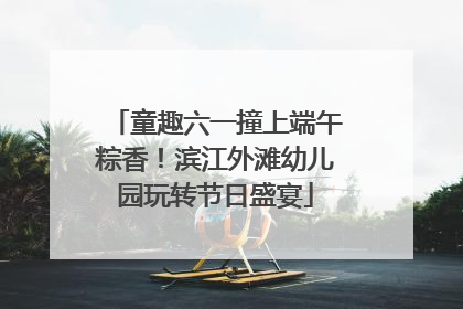 童趣六一撞上端午粽香！滨江外滩幼儿园玩转节日盛宴