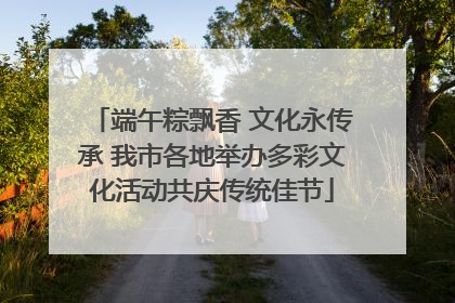 端午粽飘香 文化永传承 我市各地举办多彩文化活动共庆传统佳节