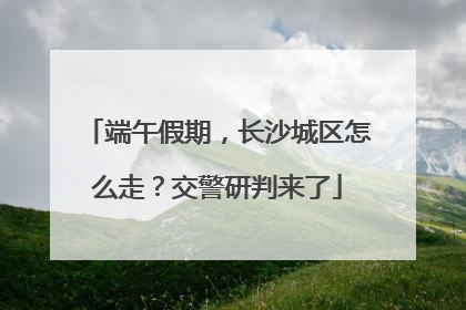 端午假期，长沙城区怎么走？交警研判来了