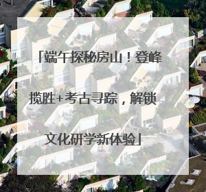 端午探秘房山！登峰揽胜+考古寻踪，解锁文化研学新体验