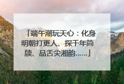 端午潮玩天心：化身明朝打更人、探千年简牍、品舌尖湘韵……