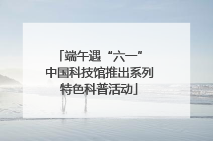 端午遇“六一” 中国科技馆推出系列特色科普活动