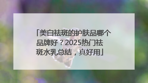 美白祛斑的护肤品哪个品牌好？2025热门祛斑水乳总结，真好用