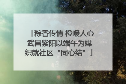 粽香传情 橙暖人心 武昌紫阳以端午为媒织就社区“同心结”
