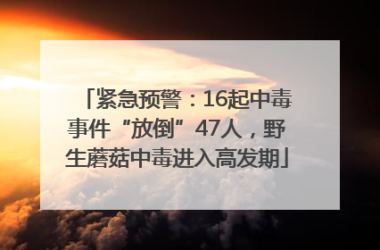紧急预警：16起中毒事件“放倒”47人，野生蘑菇中毒进入高发期