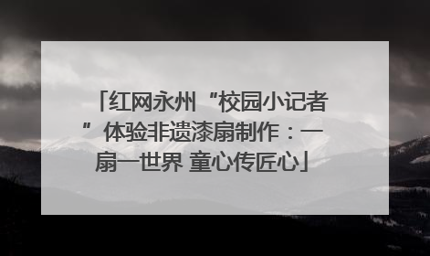 红网永州“校园小记者”体验非遗漆扇制作：一扇一世界 童心传匠心