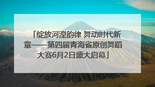 绽放河湟韵律 舞动时代新章——第四届青海省原创舞蹈大赛6月2日盛大启幕