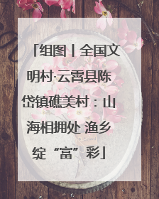 组图丨全国文明村·云霄县陈岱镇礁美村：山海相拥处 渔乡绽“富”彩